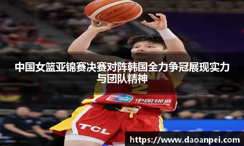 中国女篮亚锦赛决赛对阵韩国全力争冠展现实力与团队精神